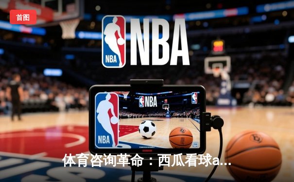 体育咨询革命：西瓜看球app如何重塑NBA直播体验