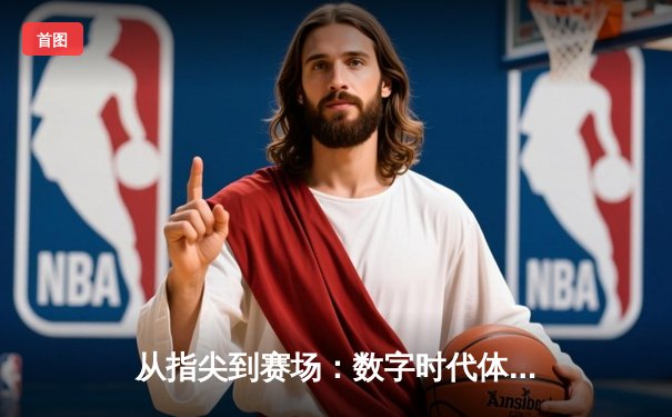 从指尖到赛场：数字时代体育传播的变革与竞技精神重塑