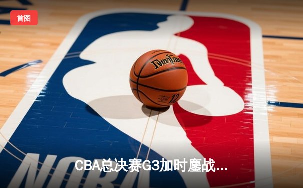 CBA总决赛G3加时鏖战 辽宁本钢逆转广东宏远夺赛点