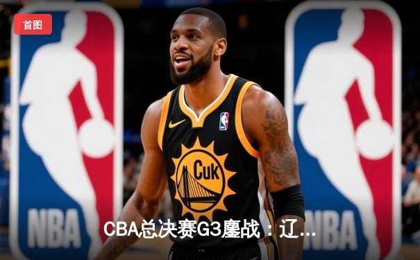 CBA总决赛G3鏖战：辽宁本钢加时险胜广东宏远，赵继伟37分创生涯新高