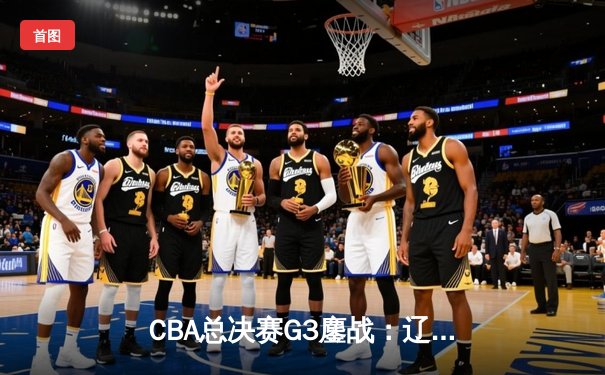 CBA总决赛G3鏖战：辽宁本钢加时险胜广东宏远，赵继伟37分创生涯新高