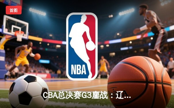 CBA总决赛G3鏖战：辽宁本钢加时险胜广东宏远，赵继伟37分创生涯新高
