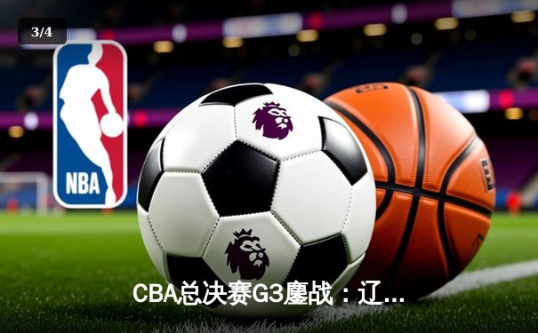 CBA总决赛G3鏖战：辽宁本钢加时险胜广东宏远，总比分2-1领先 - 3