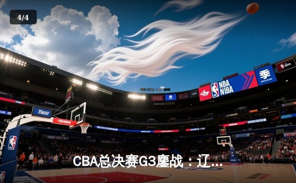 CBA总决赛G3鏖战：辽宁本钢加时险胜广东宏远，总比分2-1领先 - 4