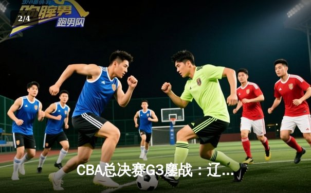 CBA总决赛G3鏖战：辽宁本钢加时险胜广东宏远，总比分2-1领先 - 2