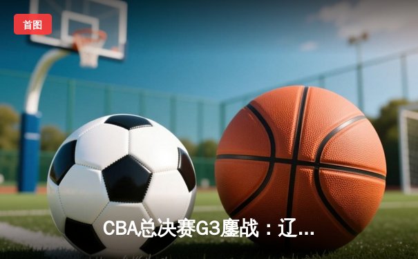CBA总决赛G3鏖战：辽宁本钢加时险胜广东宏远，总比分2-1领先