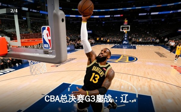 CBA总决赛G3鏖战：辽宁本钢加时险胜广东宏远，总比分2-1领先 - 2