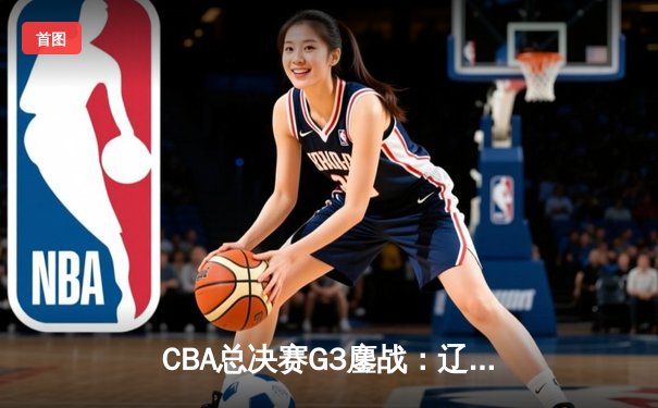 CBA总决赛G3鏖战：辽宁本钢加时险胜广东宏远，总比分2-1领先